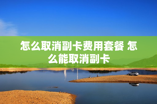 怎么取消副卡费用套餐 怎么能取消副卡