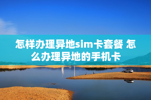 怎样办理异地sim卡套餐 怎么办理异地的手机卡