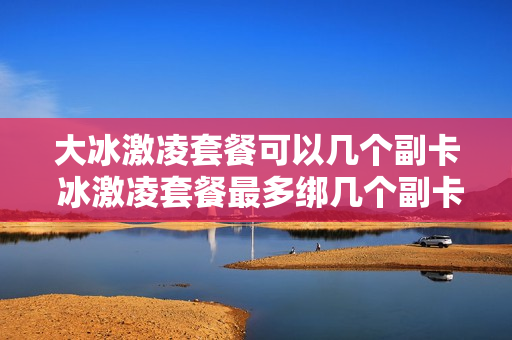 大冰激凌套餐可以几个副卡 冰激凌套餐最多绑几个副卡