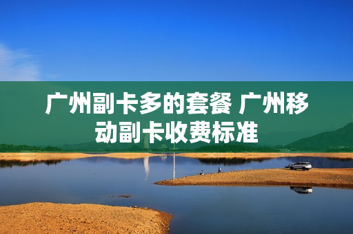 广州副卡多的套餐 广州移动副卡收费标准