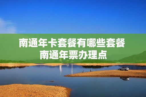 南通年卡套餐有哪些套餐 南通年票办理点