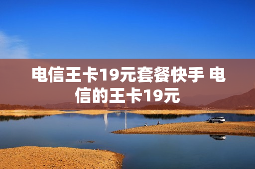 电信王卡19元套餐快手 电信的王卡19元