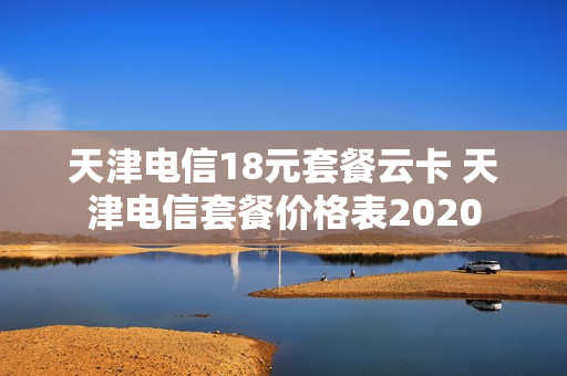 天津电信18元套餐云卡 天津电信套餐价格表2020