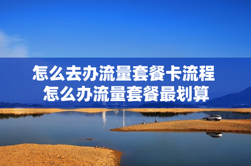 怎么去办流量套餐卡流程 怎么办流量套餐最划算