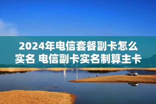 2024年电信套餐副卡怎么实名 电信副卡实名制算主卡的吗