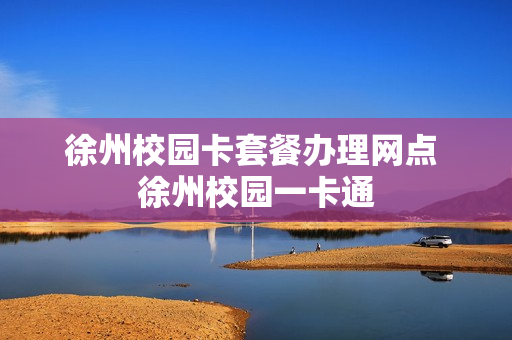 徐州校园卡套餐办理网点 徐州校园一卡通