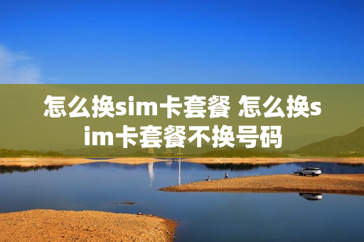 怎么换sim卡套餐 怎么换sim卡套餐不换号码