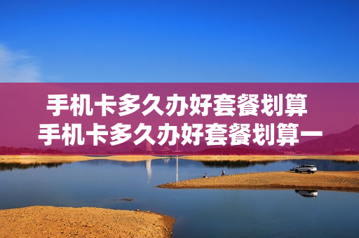 手机卡多久办好套餐划算 手机卡多久办好套餐划算一点