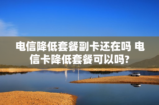 电信降低套餐副卡还在吗 电信卡降低套餐可以吗?
