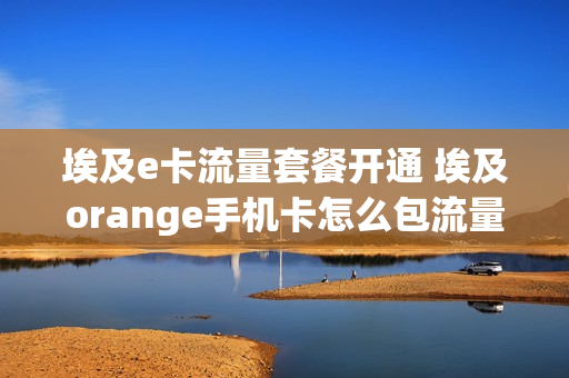 埃及e卡流量套餐开通 埃及orange手机卡怎么包流量
