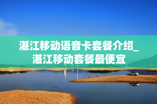 湛江移动语音卡套餐介绍_湛江移动套餐最便宜