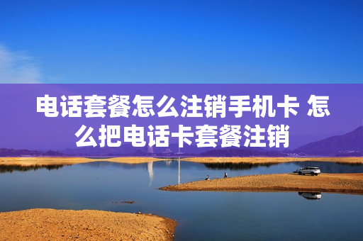 电话套餐怎么注销手机卡 怎么把电话卡套餐注销