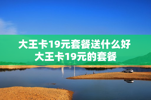 大王卡19元套餐送什么好 大王卡19元的套餐