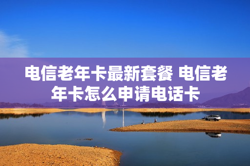 电信老年卡最新套餐 电信老年卡怎么申请电话卡