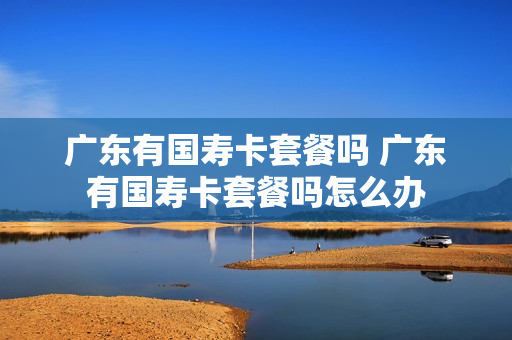 广东有国寿卡套餐吗 广东有国寿卡套餐吗怎么办