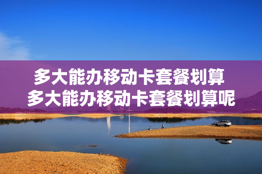 多大能办移动卡套餐划算 多大能办移动卡套餐划算呢