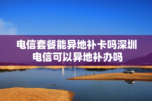 电信套餐能异地补卡吗深圳 电信可以异地补办吗
