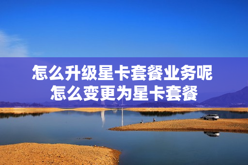 怎么升级星卡套餐业务呢 怎么变更为星卡套餐