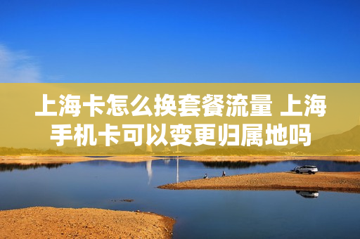 上海卡怎么换套餐流量 上海手机卡可以变更归属地吗