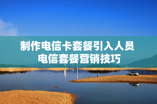 制作电信卡套餐引入人员 电信套餐营销技巧