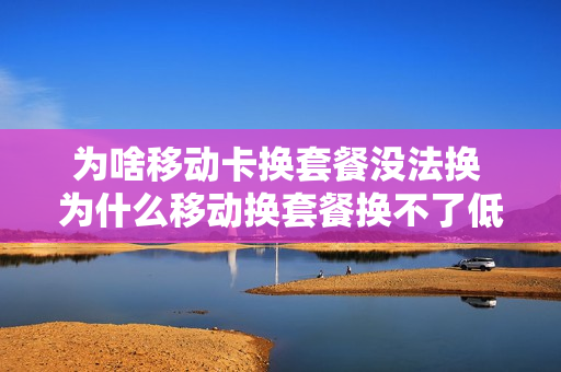 为啥移动卡换套餐没法换 为什么移动换套餐换不了低的套餐