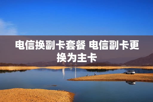 电信换副卡套餐 电信副卡更换为主卡