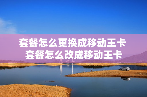 套餐怎么更换成移动王卡 套餐怎么改成移动王卡