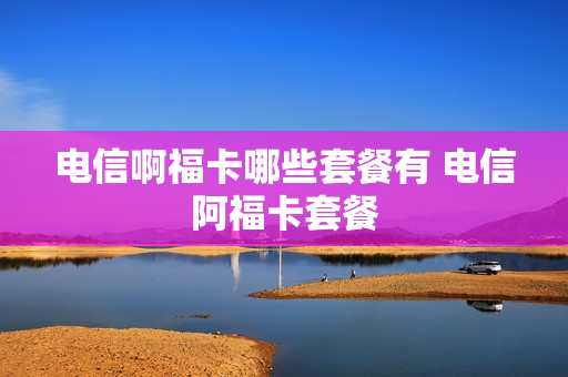 电信啊福卡哪些套餐有 电信阿福卡套餐