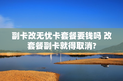 副卡改无忧卡套餐要钱吗 改套餐副卡就得取消?
