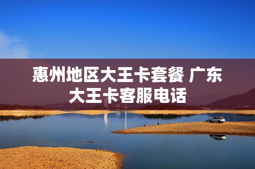 惠州地区大王卡套餐 广东大王卡客服电话