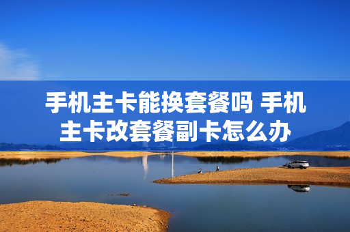 手机主卡能换套餐吗 手机主卡改套餐副卡怎么办