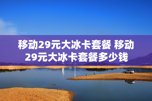 移动29元大冰卡套餐 移动29元大冰卡套餐多少钱
