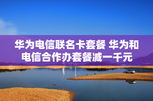 华为电信联名卡套餐 华为和电信合作办套餐减一千元