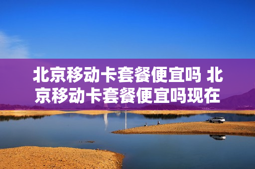北京移动卡套餐便宜吗 北京移动卡套餐便宜吗现在