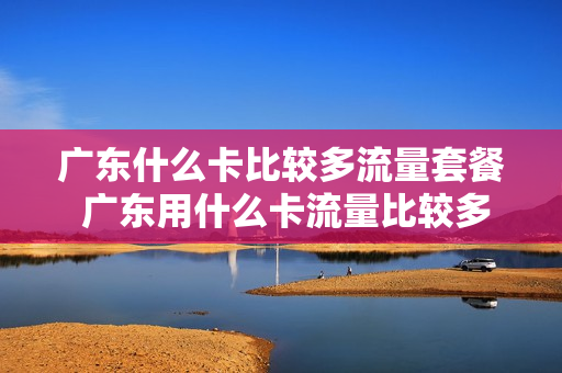 广东什么卡比较多流量套餐 广东用什么卡流量比较多