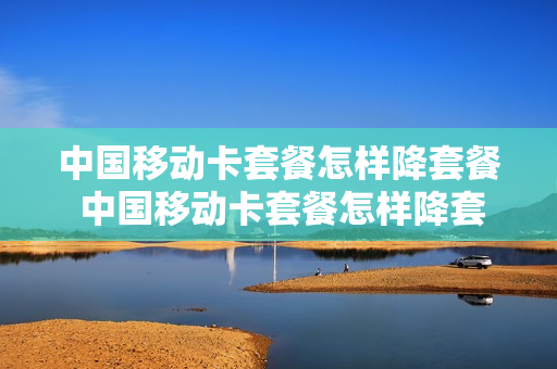 中国移动卡套餐怎样降套餐 中国移动卡套餐怎样降套餐费
