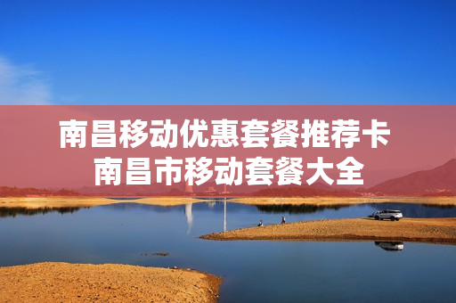 南昌移动优惠套餐推荐卡 南昌市移动套餐大全