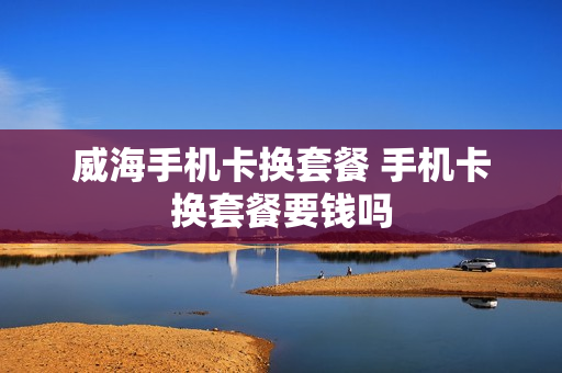 威海手机卡换套餐 手机卡换套餐要钱吗