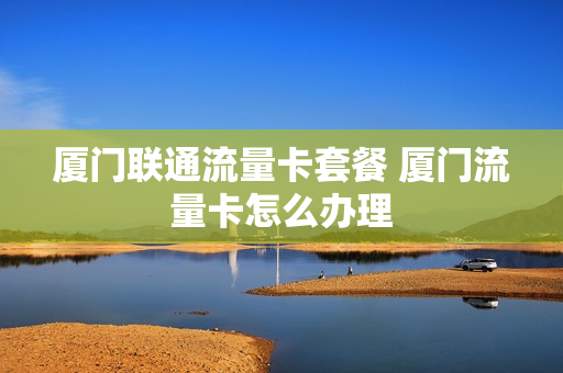 厦门联通流量卡套餐 厦门流量卡怎么办理
