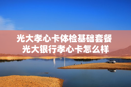 光大孝心卡体检基础套餐 光大银行孝心卡怎么样