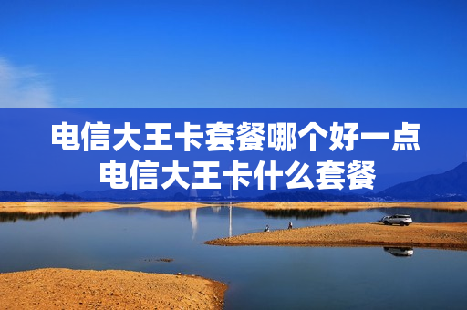 电信大王卡套餐哪个好一点 电信大王卡什么套餐