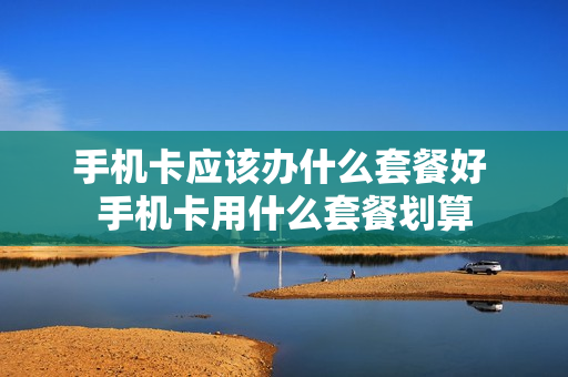 手机卡应该办什么套餐好 手机卡用什么套餐划算