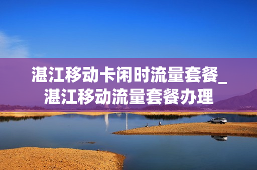 湛江移动卡闲时流量套餐_湛江移动流量套餐办理