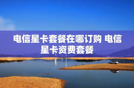 电信星卡套餐在哪订购 电信星卡资费套餐