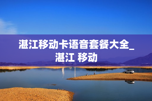 湛江移动卡语音套餐大全_湛江 移动