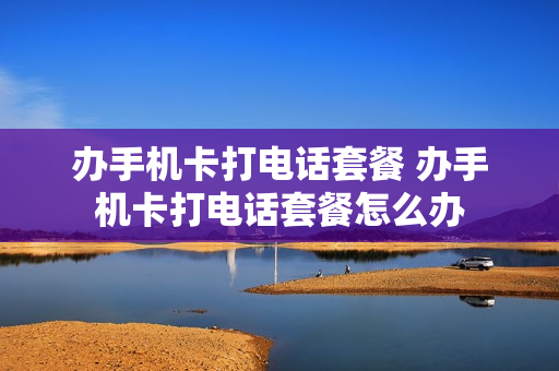 办手机卡打电话套餐 办手机卡打电话套餐怎么办