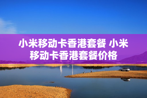 小米移动卡香港套餐 小米移动卡香港套餐价格