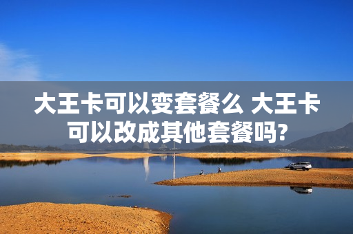 大王卡可以变套餐么 大王卡可以改成其他套餐吗?