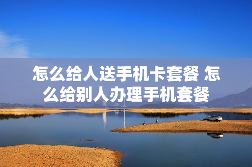 怎么给人送手机卡套餐 怎么给别人办理手机套餐