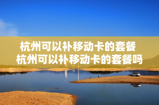 杭州可以补移动卡的套餐 杭州可以补移动卡的套餐吗